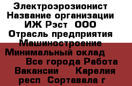 Электроэрозионист › Название организации ­ ИЖ-Рэст, ООО › Отрасль предприятия ­ Машиностроение › Минимальный оклад ­ 25 000 - Все города Работа » Вакансии   . Карелия респ.,Сортавала г.